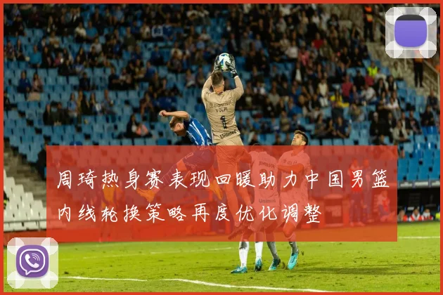 周琦热身赛表现回暖助力中国男篮内线轮换策略再度优化调整